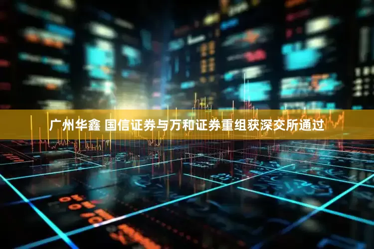 广州华鑫 国信证券与万和证券重组获深交所通过