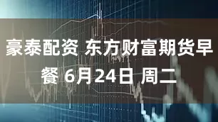 豪泰配资 东方财富期货早餐 6月24日 周二