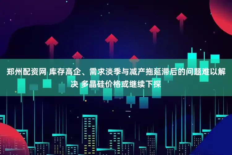 郑州配资网 库存高企、需求淡季与减产拖延滞后的问题难以解决 多晶硅价格或继续下探