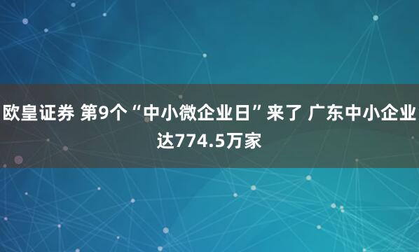 欧皇证券 第9个“中小微企业日”来了 广东中小企业达774.5万家