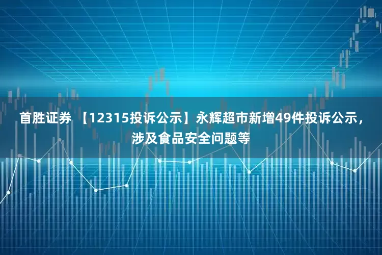 首胜证券 【12315投诉公示】永辉超市新增49件投诉公示，涉及食品安全问题等