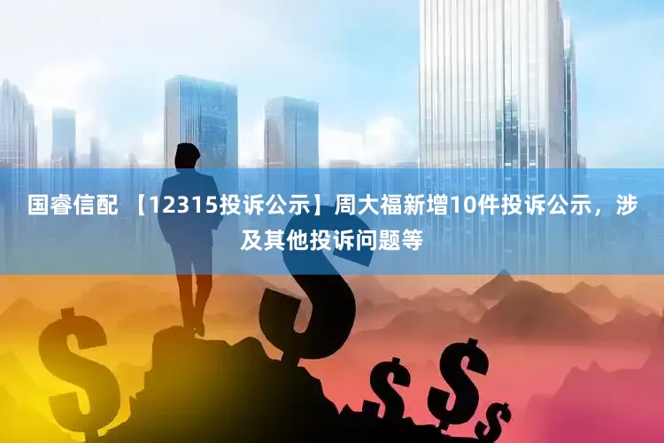 国睿信配 【12315投诉公示】周大福新增10件投诉公示，涉及其他投诉问题等