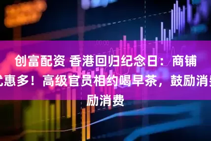 创富配资 香港回归纪念日：商铺优惠多！高级官员相约喝早茶，鼓励消费