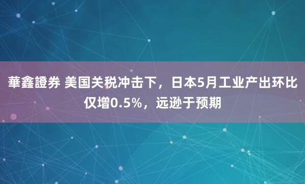 華鑫證券 美国关税冲击下，日本5月工业产出环比仅增0.5%，远逊于预期