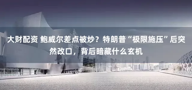 大财配资 鲍威尔差点被炒？特朗普“极限施压”后突然改口，背后暗藏什么玄机