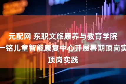 元配网 东职文旅康养与教育学院赴一铭儿童智能康复中心开展暑期顶岗实践