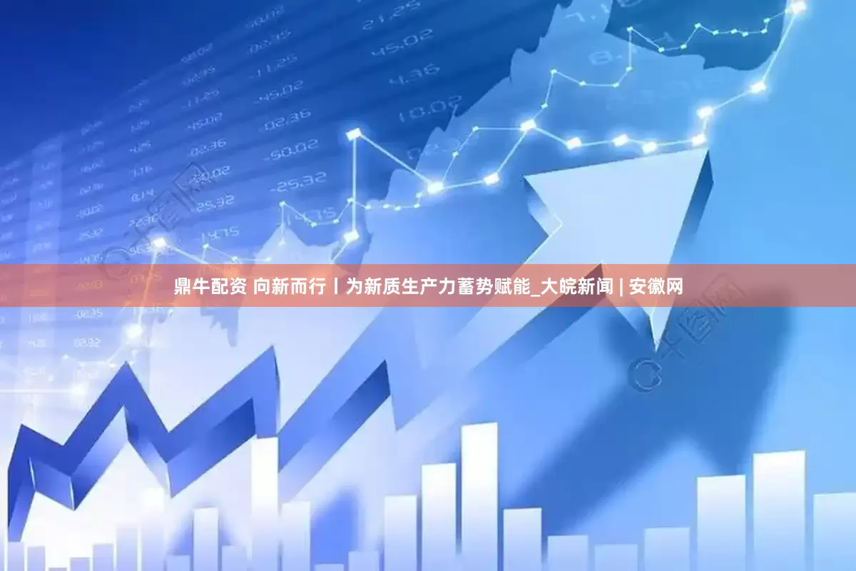 鼎牛配资 向新而行丨为新质生产力蓄势赋能_大皖新闻 | 安徽网