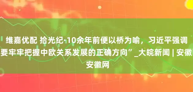 维嘉优配 拾光纪·10余年前便以桥为喻，习近平强调“要牢牢把握中欧关系发展的正确方向”_大皖新闻 | 安徽网