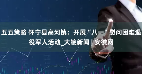 五五策略 怀宁县高河镇：开展“八一”慰问困难退役军人活动_大皖新闻 | 安徽网