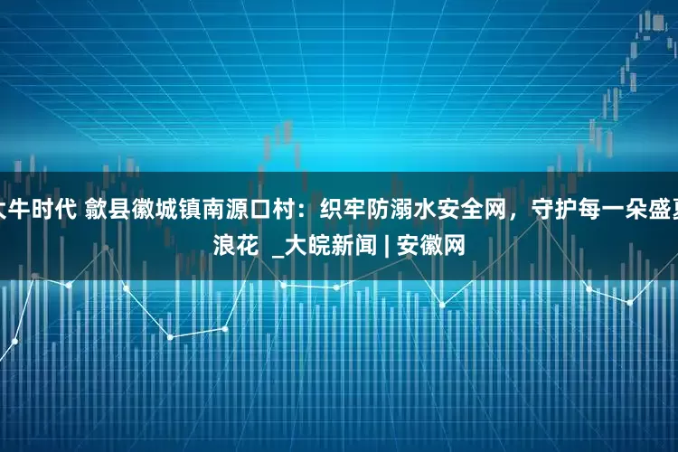 大牛时代 歙县徽城镇南源口村：织牢防溺水安全网，守护每一朵盛夏浪花  _大皖新闻 | 安徽网
