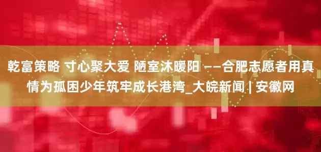 乾富策略 寸心聚大爱 陋室沐暖阳 ——合肥志愿者用真情为孤困少年筑牢成长港湾_大皖新闻 | 安徽网
