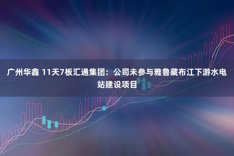 广州华鑫 11天7板汇通集团：公司未参与雅鲁藏布江下游水电站建设项目