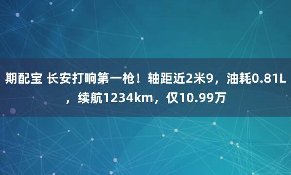 期配宝 长安打响第一枪！轴距近2米9，油耗0.81L，续航1234km，仅10.99万