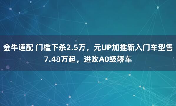 金牛速配 门槛下杀2.5万，元UP加推新入门车型售7.48万起，进攻A0级轿车