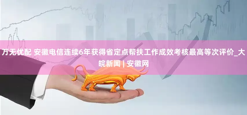 万无优配 安徽电信连续6年获得省定点帮扶工作成效考核最高等次评价_大皖新闻 | 安徽网