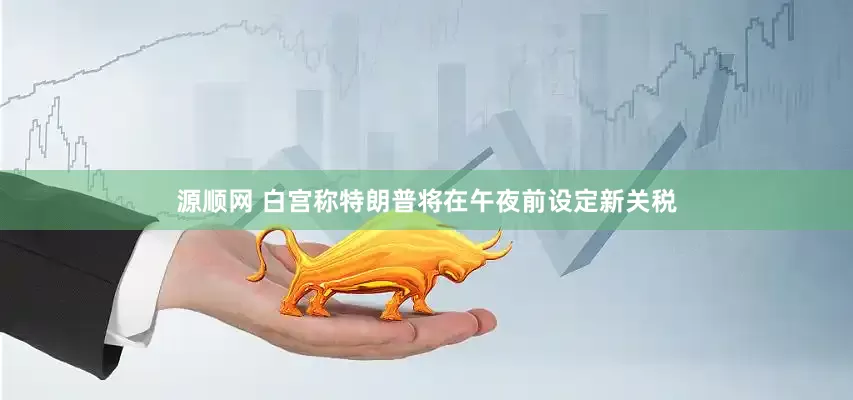 源顺网 白宫称特朗普将在午夜前设定新关税