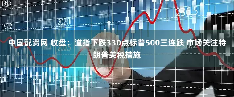 中国配资网 收盘：道指下跌330点标普500三连跌 市场关注特朗普关税措施