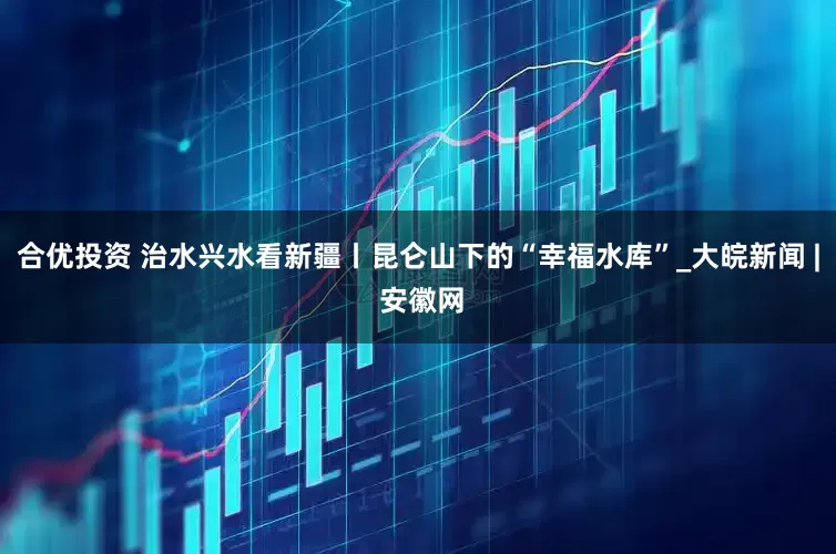 合优投资 治水兴水看新疆丨昆仑山下的“幸福水库”_大皖新闻 | 安徽网