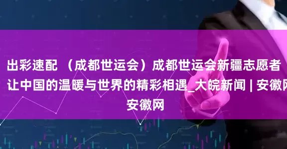 出彩速配 （成都世运会）成都世运会新疆志愿者：让中国的温暖与世界的精彩相遇_大皖新闻 | 安徽网