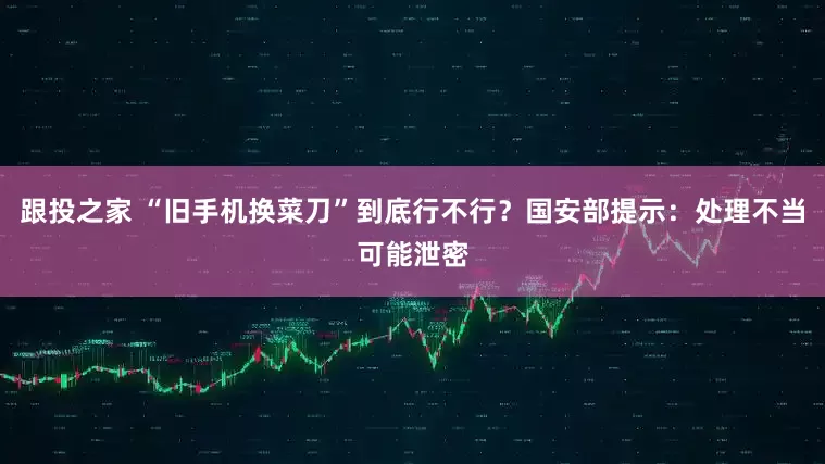 跟投之家 “旧手机换菜刀”到底行不行？国安部提示：处理不当可能泄密