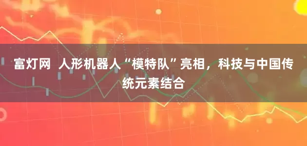 富灯网  人形机器人“模特队”亮相，科技与中国传统元素结合