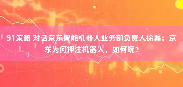 51策略 对话京东智能机器人业务部负责人徐磊：京东为何押注机器人，如何玩？