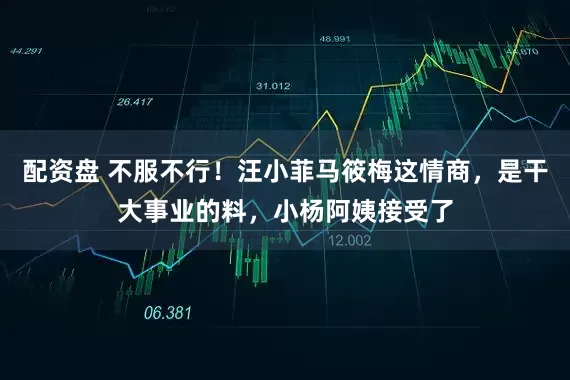 配资盘 不服不行！汪小菲马筱梅这情商，是干大事业的料，小杨阿姨接受了