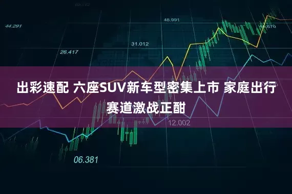 出彩速配 六座SUV新车型密集上市 家庭出行赛道激战正酣