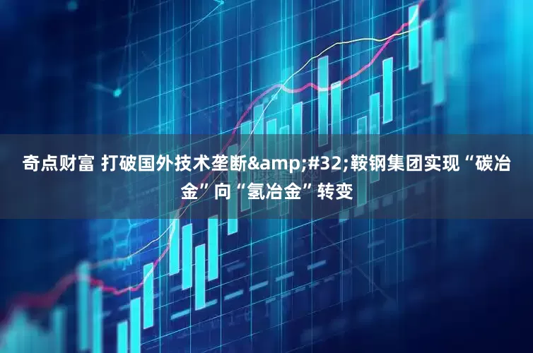 奇点财富 打破国外技术垄断&#32;鞍钢集团实现“碳冶金”向“氢冶金”转变