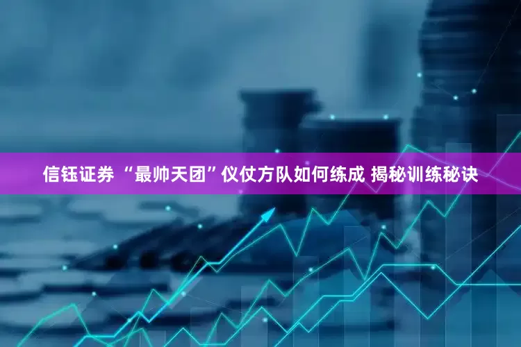 信钰证券 “最帅天团”仪仗方队如何练成 揭秘训练秘诀