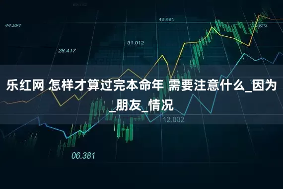 乐红网 怎样才算过完本命年 需要注意什么_因为_朋友_情况
