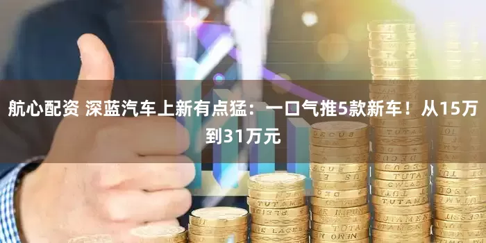 航心配资 深蓝汽车上新有点猛：一口气推5款新车！从15万到31万元