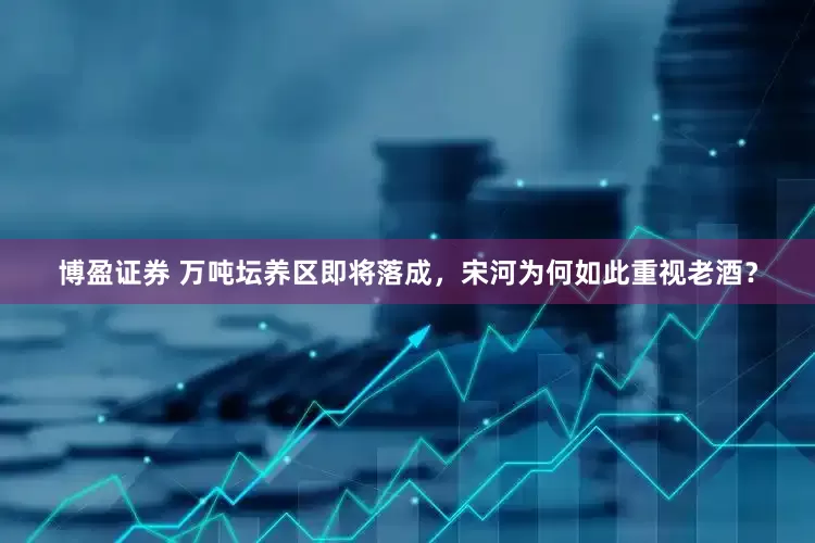 博盈证券 万吨坛养区即将落成，宋河为何如此重视老酒？