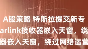 A股策略 特斯拉提交新专利：将Starlink接收器嵌入天窗，绕过网络运营商