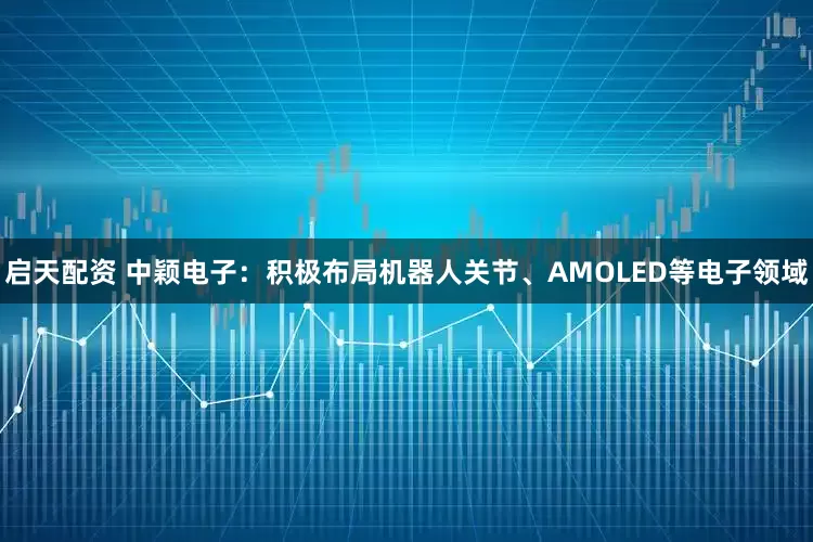 启天配资 中颖电子：积极布局机器人关节、AMOLED等电子领域