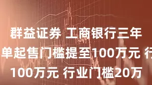 群益证券 工商银行三年期大额存单起售门槛提至100万元 行业门槛20万