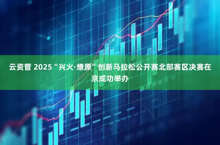 云资管 2025“兴火·燎原”创新马拉松公开赛北部赛区决赛在京成功举办